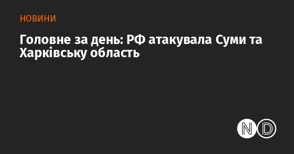 Основні події дня: Росія здійснила обстріл Сум та Харківського регіону.