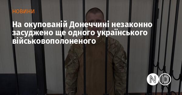 В окупованій Донеччині ще одного українського військового, який перебував у полоні, засудили незаконно.